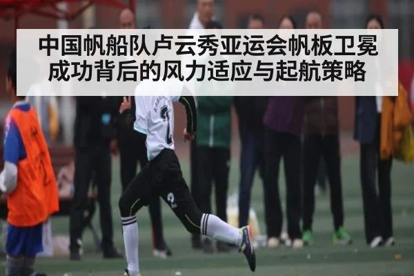 中国帆船队卢云秀亚运会帆板卫冕成功背后的风力适应与起航策略